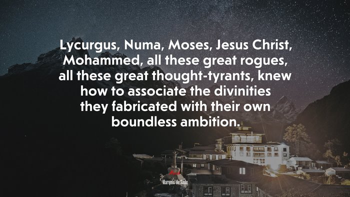 Lycurgus, Numa, Moses, Jesus Christ, Mohammed, all these great rogues, all these great thought-tyrants, knew how to associate the divinities they fabricated with their own boundless ambition. | Marquis de Sade quote