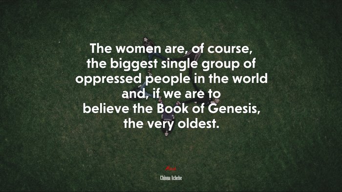 The women are, of course, the biggest single group of oppressed people in the world and, if we are to believe the Book of Genesis, the very oldest. | Chinua Achebe quote