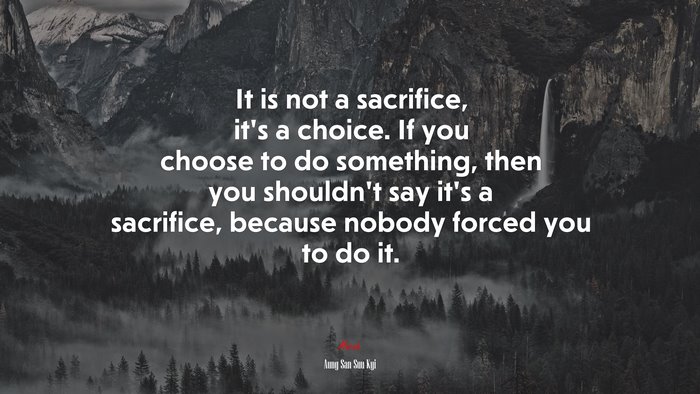 It is not a sacrifice, it’s a choice. If you choose to do something, then you shouldn’t say it’s a sacrifice, because nobody forced you to do it. | Aung San Suu Kyi quote