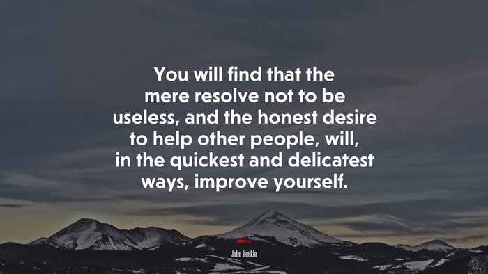 You will find that the mere resolve not to be useless, and the honest desire to help other people, will, in the quickest and delicatest ways, improve yourself. | John Ruskin quote