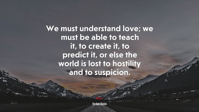 We must understand love; we must be able to teach it, to create it, to predict it, or else the world is lost to hostility and to suspicion. | Abraham Maslow quote