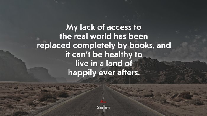 My lack of access to the real world has been replaced completely by books, and it can’t be healthy to live in a land of happily ever afters. | Colleen Hoover quote