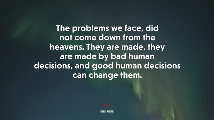 The problems we face, did not come down from the heavens. They are made, they are made by bad human decisions, and good human decisions can change them. | Bernie Sanders quote