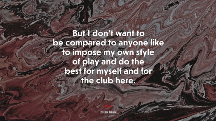 But I don’t want to be compared to anyone like to impose my own style of play and do the best for myself and for the club here. | Cristiano Ronaldo quote