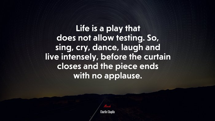Life is a play that does not allow testing. So, sing, cry, dance, laugh and live intensely, before the curtain closes and the piece ends with no applause. | Charlie Chaplin quote