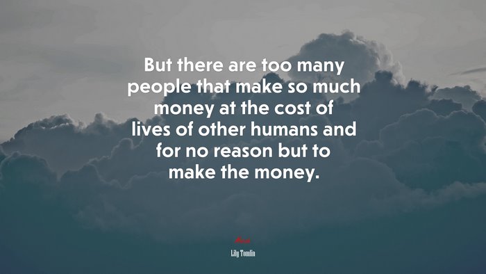 But there are too many people that make so much money at the cost of lives of other humans and for no reason but to make the money. | Lily Tomlin quote