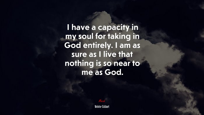 I have a capacity in my soul for taking in God entirely. I am as sure as I live that nothing is so near to me as God. | Meister Eckhart quote