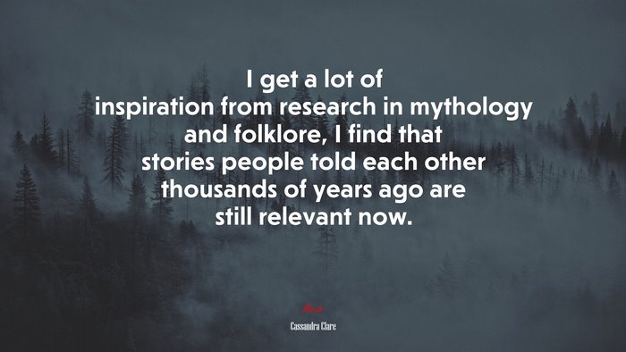 I get a lot of inspiration from research in mythology and folklore, I find that stories people told each other thousands of years ago are still relevant now. | Cassandra Clare quote
