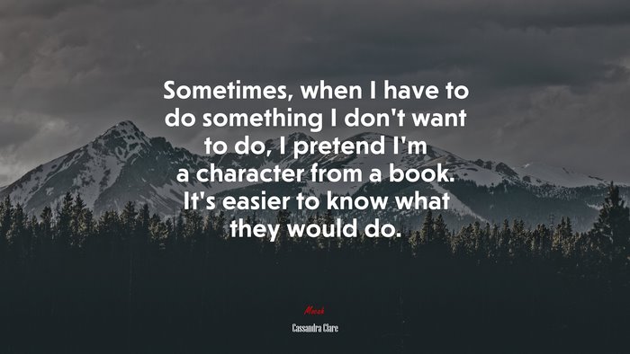 Sometimes, when I have to do something I don’t want to do, I pretend I’m a character from a book. It’s easier to know what they would do. | Cassandra Clare quote