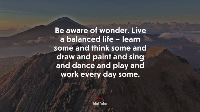 Be aware of wonder. Live a balanced life – learn some and think some and draw and paint and sing and dance and play and work every day some. | Robert Fulghum quote
