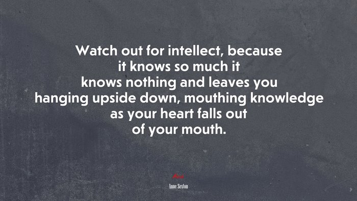 Watch out for intellect, because it knows so much it knows nothing and leaves you hanging upside down, mouthing knowledge as your heart falls out of your mouth. | Anne Sexton quote