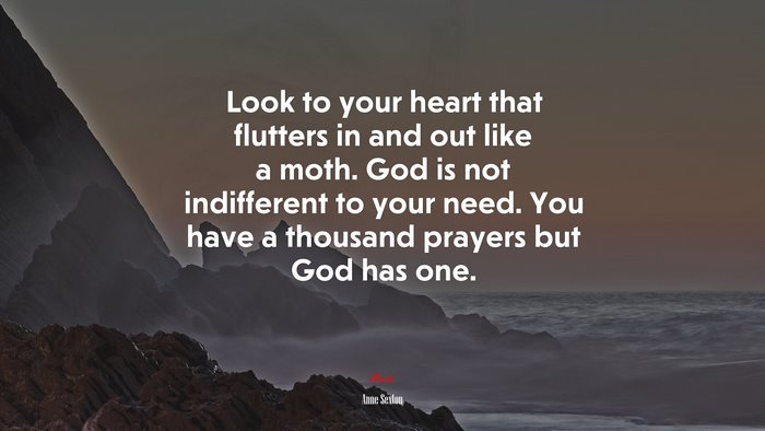Look to your heart that flutters in and out like a moth. God is not indifferent to your need. You have a thousand prayers but God has one. | Anne Sexton quote