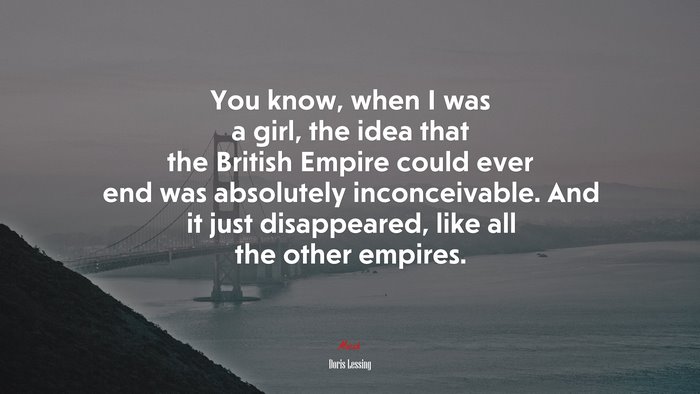 You know, when I was a girl, the idea that the British Empire could ever end was absolutely inconceivable. And it just disappeared, like all the other empires. | Doris Lessing quote