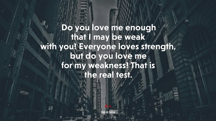 Do you love me enough that I may be weak with you? Everyone loves strength, but do you love me for my weakness? That is the real test. | Alain de Botton quote