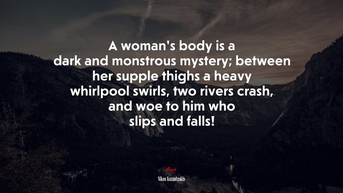 A woman’s body is a dark and monstrous mystery; between her supple thighs a heavy whirlpool swirls, two rivers crash, and woe to him who slips and falls! | Nikos Kazantzakis quote