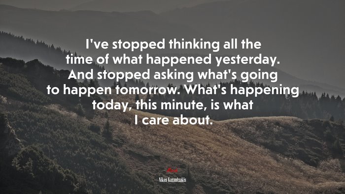 I’ve stopped thinking all the time of what happened yesterday. And stopped asking what’s going to happen tomorrow. What’s happening today, this minute, is what I care about. | Nikos Kazantzakis quote