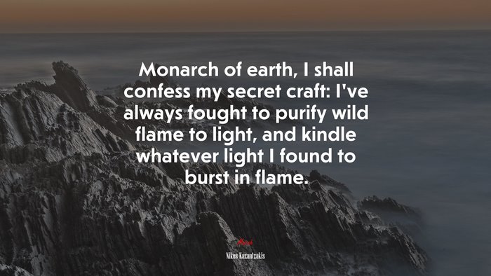 Monarch of earth, I shall confess my secret craft: I’ve always fought to purify wild flame to light, and kindle whatever light I found to burst in flame. | Nikos Kazantzakis quote