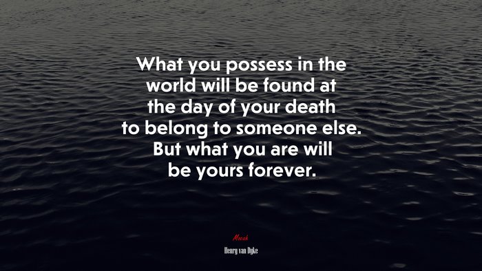 What you possess in the world will be found at the day of your death to belong to someone else. But what you are will be yours forever. | Henry van Dyke quote