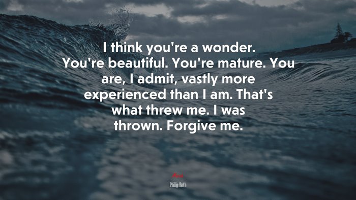 I think you’re a wonder. You’re beautiful. You’re mature. You are, I admit, vastly more experienced than I am. That’s what threw me. I was thrown. Forgive me. | Philip Roth quote