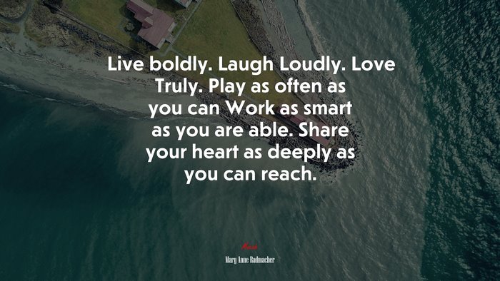 Live boldly. Laugh Loudly. Love Truly. Play as often as you can Work as smart as you are able. Share your heart as deeply as you can reach. | Mary Anne Radmacher quote