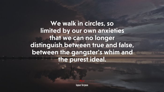 We walk in circles, so limited by our own anxieties that we can no longer distinguish between true and false, between the gangster’s whim and the purest ideal. | Ingmar Bergman quote