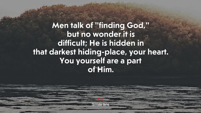 Men talk of “finding God,” but no wonder it is difficult; He is hidden in that darkest hiding-place, your heart. You yourself are a part of Him. | Christopher Morley quote