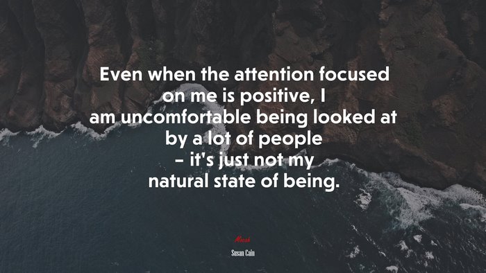 Even when the attention focused on me is positive, I am uncomfortable being looked at by a lot of people – it’s just not my natural state of being. | Susan Cain quote