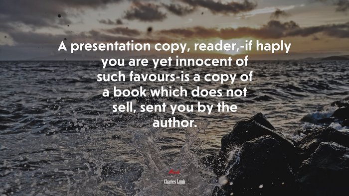 A presentation copy, reader,-if haply you are yet innocent of such favours-is a copy of a book which does not sell, sent you by the author. | Charles Lamb quote