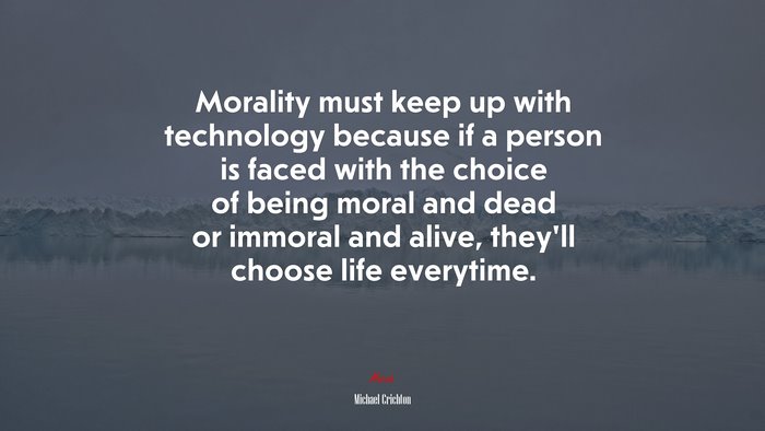 Morality must keep up with technology because if a person is faced with the choice of being moral and dead or immoral and alive, they’ll choose life everytime. | Michael Crichton quote