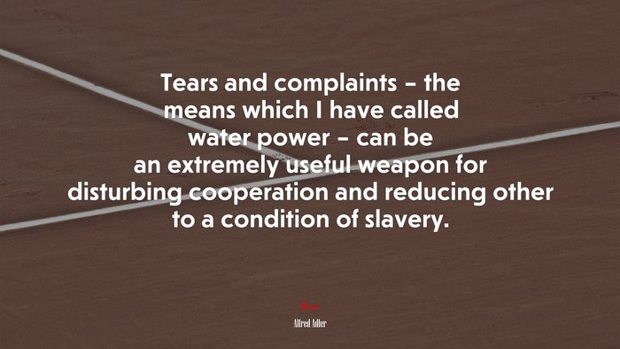Tears and complaints – the means which I have called water power – can be an extremely useful weapon for disturbing cooperation and reducing other to a condition of slavery. | Alfred Adler quote