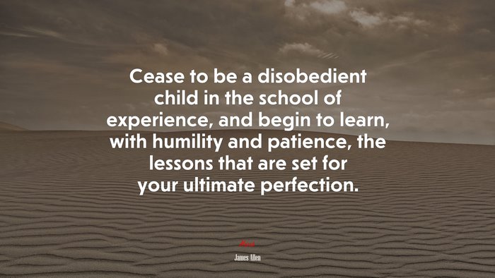 Cease to be a disobedient child in the school of experience, and begin to learn, with humility and patience, the lessons that are set for your ultimate perfection. | James Allen quote