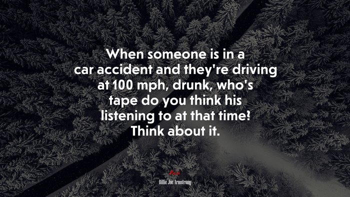 When someone is in a car accident and they’re driving at 100 mph, drunk, who’s tape do you think his listening to at that time? Think about it. | Billie Joe Armstrong quote