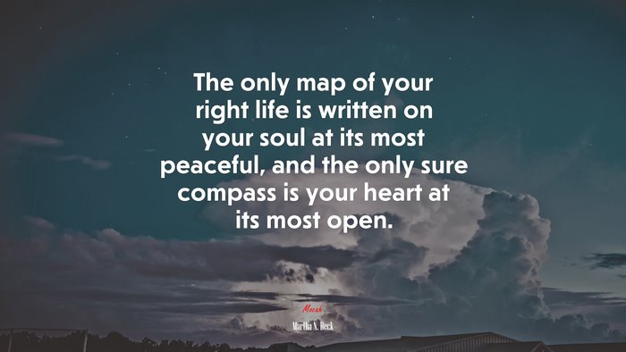 The only map of your right life is written on your soul at its most peaceful, and the only sure compass is your heart at its most open. | Martha N. Beck quote