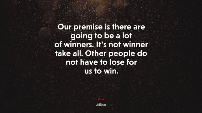 Our premise is there are going to be a lot of winners. It’s not winner take all. Other people do not have to lose for us to win. | Jeff Bezos quote