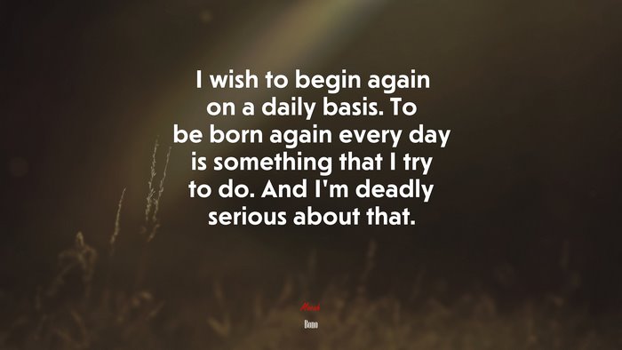 I wish to begin again on a daily basis. To be born again every day is something that I try to do. And I’m deadly serious about that. | Bono quote