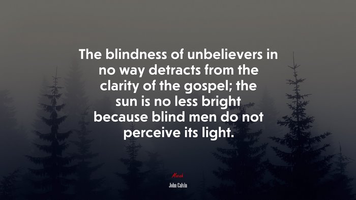 The blindness of unbelievers in no way detracts from the clarity of the gospel; the sun is no less bright because blind men do not perceive its light. | John Calvin quote