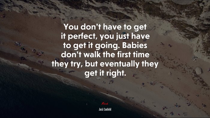 You don’t have to get it perfect, you just have to get it going. Babies don’t walk the first time they try, but eventually they get it right. | Jack Canfield quote