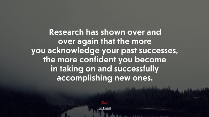 Research has shown over and over again that the more you acknowledge your past successes, the more confident you become in taking on and successfully accomplishing new ones. | Jack Canfield quote