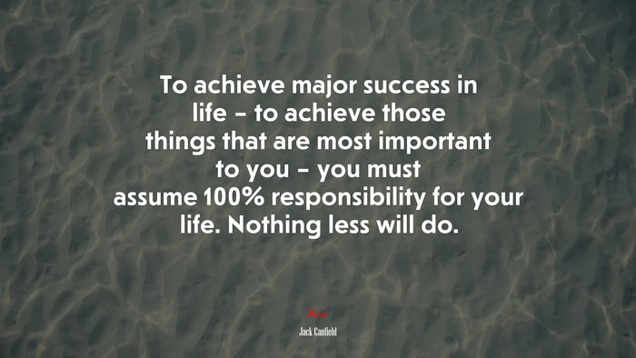 To achieve major success in life – to achieve those things that are most important to you – you must assume 100% responsibility for your life. Nothing less will do. | Jack Canfield quote