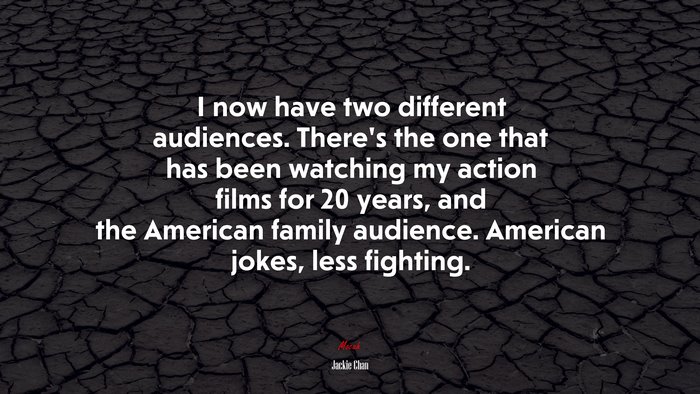 I now have two different audiences. There’s the one that has been watching my action films for 20 years, and the American family audience. American jokes, less fighting. | Jackie Chan quote