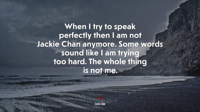 When I try to speak perfectly then I am not Jackie Chan anymore. Some words sound like I am trying too hard. The whole thing is not me. | Jackie Chan quote