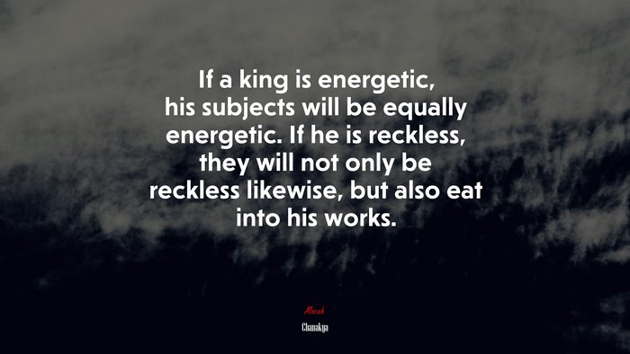 If a king is energetic, his subjects will be equally energetic. If he is reckless, they will not only be reckless likewise, but also eat into his works. | Chanakya quote