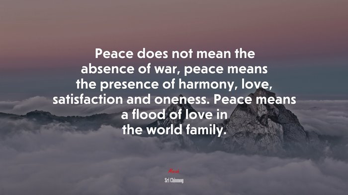 Peace does not mean the absence of war, peace means the presence of harmony, love, satisfaction and oneness. Peace means a flood of love in the world family. | Sri Chinmoy quote