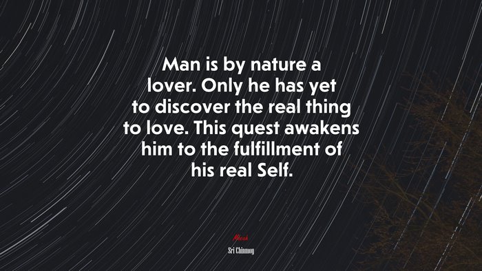 Man is by nature a lover. Only he has yet to discover the real thing to love. This quest awakens him to the fulfillment of his real Self. | Sri Chinmoy quote