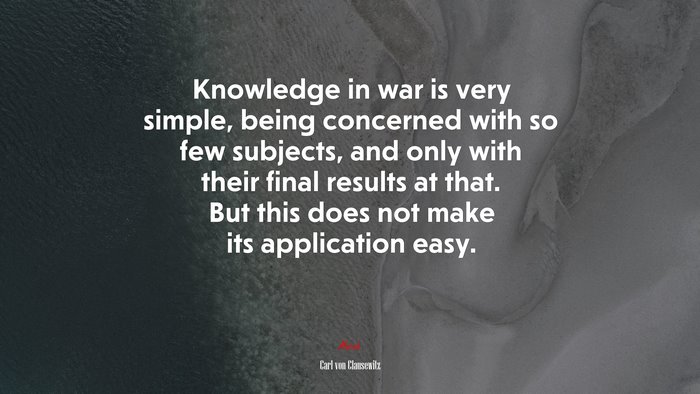 Knowledge in war is very simple, being concerned with so few subjects, and only with their final results at that. But this does not make its application easy. | Carl von Clausewitz quote