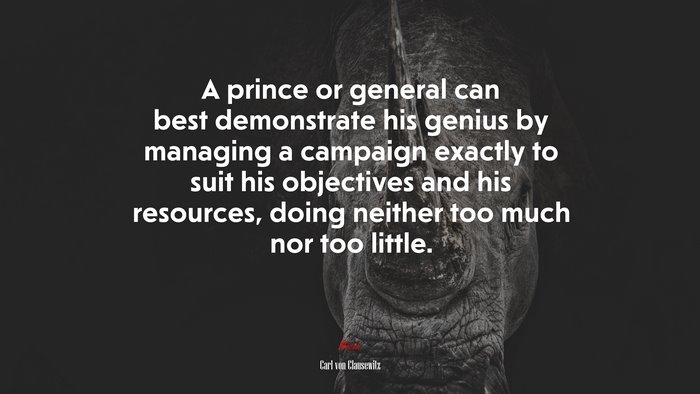A prince or general can best demonstrate his genius by managing a campaign exactly to suit his objectives and his resources, doing neither too much nor too little. | Carl von Clausewitz quote
