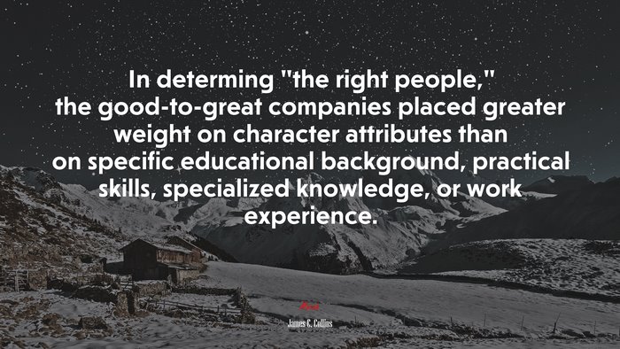 In determing “the right people,” the good-to-great companies placed greater weight on character attributes than on specific educational background, practical skills, specialized knowledge, or work experience. | James C. Collins quote