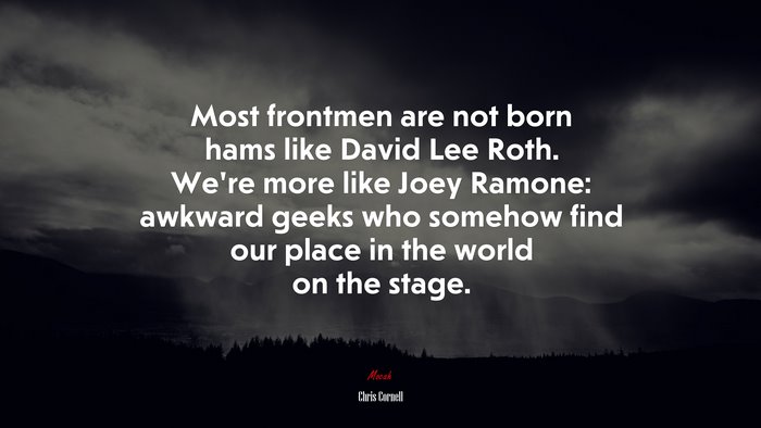 Most frontmen are not born hams like David Lee Roth. We’re more like Joey Ramone: awkward geeks who somehow find our place in the world on the stage. | Chris Cornell quote