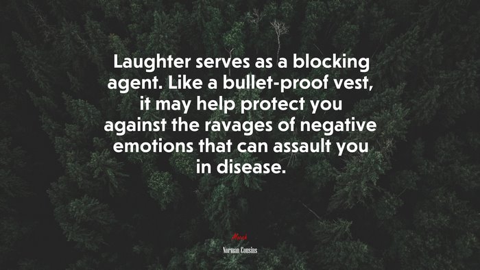 Laughter serves as a blocking agent. Like a bullet-proof vest, it may help protect you against the ravages of negative emotions that can assault you in disease. | Norman Cousins quote