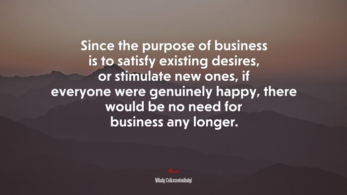 Since the purpose of business is to satisfy existing desires, or stimulate new ones, if everyone were genuinely happy, there would be no need for business any longer. | Mihaly Csikszentmihalyi quote